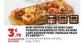 MINI MUFFIN PIZZA OU MINI CAKE TOMATES MARINÉES ET FETA OU MINI CAKE SAUMON FUMÉ, FROMAGE FRAIS  3.70 EU  LA BARQUETTE La barquette de 9 pièces, soit 135 g AU CHOIX  Le kg 27,41 € 