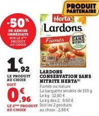 -50%  DE REMISE IMMEDIATE SUR LE PRODUIT AU CHOIX  € ,92  LE PRODUIT AU CHOIX SOIT  0%  ,96  PRODUIT PARTENAIRE  Herta  Lardons  Fumés SANS NITRITE  LARDONS CONSERVATION SANS NITRITE HERTA Fumés ou na