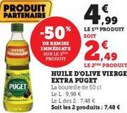 PRODUIT PARTENAIRE  PUGET  -50%  DE REMISE IMMEDIATE SUR LE PRODUIT  4,99  LE 1 PRODUIT SOIT  2,49  LE 2 PRODUIT  HUILE D'OLIVE VIERGE EXTRA PUGET  La bouteille de 50 cl  Le L: 9,98 €  Le L des 2:7,48