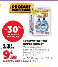 PRODUIT  PARTENAIRE Format Famil  MAL  -30%  DE REMISE IMMEDIATE  13.  LESSIVE LIQUIDE SUPER CROIX* Variétés au choix  Le lot de 2 facons de 43 lavages (soit 4,3 L)  LeL: 2,25 €  ,58  ou 2x39 lavages 