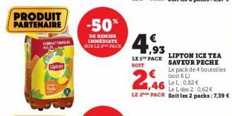 PRODUIT PARTENAIRE  FOR FAMILIAL 413  Upton  -50%  DE REMISE IMMÉDIATE SUR LE 2 PACK  1,93  LE 1¹ PACK SOIT  2,46  LIPTON ICE TEA SAVEUR PECHE Le pack de 4 bouteilles  € (soit 6L) 1,46 0.82€  Le L des