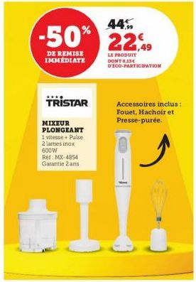 44%  -50% 22,49  DE REMISE IMMEDIATE  LE PRODUIT DONT 0,13€ DECO-PARTICIPATION  TRISTAR  MIXEUR PLONGEANT 1 vitesse+ Pulse 2 lames inox  600W Ref: MX-4854 Garantie 2 ans  Accessoires inclus: Fouet, Ha