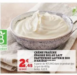 12,45  le pot  € d'ariege  crème fraiche épaisse bio au lait pasteurisé laiterie bio  a partir de 40% mg dans le produit fini le pot de 400g le kg 6,13 € 