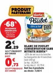 -68%  DE REMISE IMMÉDIATE SUR LE PRODUIT AU CHOIX  2  PRODUIT PARTENAIRE  ,29  LE 1 PRODUIT AU CHOIX  SOIT  Herta  Poulet  -25% de Sel SANS NITRITE  BLANC DE POULET CONSERVATION SANS NITRITE HERTA  -2