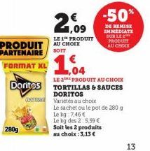 280g  PRODUIT AU CHOIX  PARTENAIRE  SOIT  FORMAT XL  €  1,09 LE 1 PRODUIT  -50%  DE REMISE IMMEDIATE SUR LE 2 PRODUIT  AU CHOIX  1.04  LE 2E PRODUIT AU CHOIX  Doritos TORTILLAS & SAUCES  DORITOS  Vari