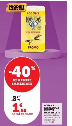 PRODUIT PARTENAIRE  2  ,75  Lot de 2  PETIT  MARSEILLAIS  -40%  DE REMISE IMMÉDIATE  LAIT DE VANILLE  PROMO  1  LE LOT AU CHOIX  DOUCHE EXTRA DOUX LE PETIT MARSEILLAIS Variétés au choix Le lot de 2 fl