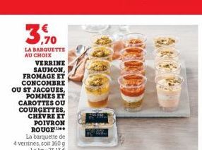 3,70  LA BARQUETTE AU CHOIX  VERRINE SAUMON, FROMAGE ET CONCOMBRE OU ST JACQUES, POMMES ET CAROTTES OU COURGETTES, CHEVRE ET POIVRON ROUGE  La barquette de 4 verrines, soit 160 g Lekg: 23,13 €  