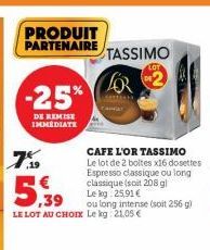 PRODUIT PARTENAIRE  -25%  DE REMISE IMMEDIATE  CAFE L'OR TASSIMO Le lot de 2 boltes x16 dosettes Espresso classique ou long classique (soit 208 gl Le kg 25,91 €  ou long intense (soit 256 g) LE LOT AU