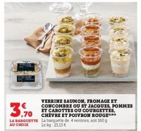 LA BARQUETTE La barquette de 4 verrines, soit 160 g AU CHOIX Le kg: 23,13 €  VERRINE SAUMON, FROMAGE ET CONCOMBRE OU ST JACQUES, POMMES ET CAROTTES OU COURGETTES, CHEVRE ET POIVRON ROUGE** 