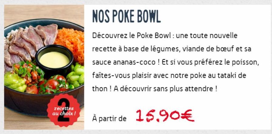 recettes au choix !  NOS POKE BOWL  Découvrez le Poke Bowl : une toute nouvelle recette à base de légumes, viande de bœuf et sa sauce ananas-coco ! Et si vous préférez le poisson, faîtes-vous plaisir 