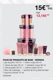 15€ttc  soit  13,16€ ht  tour de produits de bain - parisax  1 gel douche 105 ml-1 lotion corps 95 ml  1 crème de bain 95 ml - 1 exfoliant corps 95 ml crème pieds 30 ml-1 crème mains 30 ml  1  1 fleur