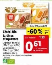 cereal bio  céréal bio tartines craquantes le produit de 145 g: 1,53 € (1 kg = 10,55 €) les 2 produits: 2,14 € (1 kg-7,38 €) soit l'unité 1,07 € au choix: sarrasin ou multicéréales seg  ab  da  dum 19