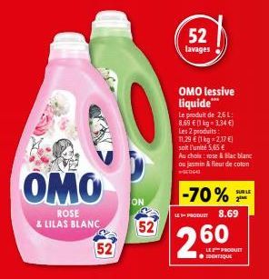 OMO  ROSE & LILAS BLANC  52  ON  52  52 lavages  OMO lessive liquide***  Le produit de 2,6 L: 8,69 € (1 kg = 3,34 €) Les 2 produits: 11,29 € (1 kg -2,17 €)  soit l'unité 5,65 €  Au choix: rose & Blac 