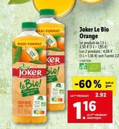 MAXI FORMAT  SAMF  MAXI FORMAT  KER  JOKER bio!  le Bio!  Sandw atly  ORANGE SANS P  15L  -60%  LE PRODUCT 2.92  716  Joker Le Bio Orange  Le produit de 1,5 L: 2,92 € (-1,95€)  Les 2 produits: 4,08 € 