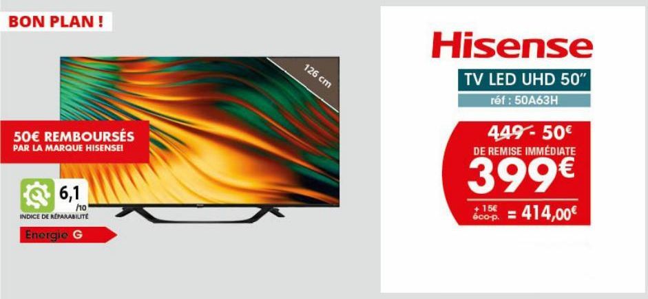 BON PLAN !  50€ REMBOURSÉS  PAR LA MARQUE HISENSE!  6,1  ho  INDICE DE REPARABILITÉ  Energie G  126 cm  Hisense  TV LED UHD 50"  réf : 50A63H  449-50€ DE REMISE IMMÉDIATE  399€  + 15€  Scop. = 414,00€