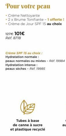 Pour votre peau  • Crème Nettoyante  • 2 x Brume Tonifiante - 1 offerte !  • Crème de Jour SPF 15 au choix  127€ 101€  Réf. 8718  Crème SPF 15 au choix :  Hydratation normale:  peaux normales ou mixte