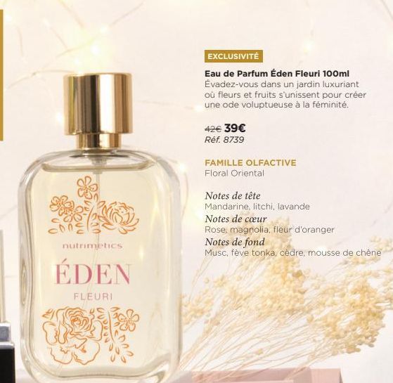 nutrimetics,  ÉDEN  FLEURI  EXCLUSIVITÉ  Eau de Parfum Éden Fleuri 100ml Évadez-vous dans un jardin luxuriant où fleurs et fruits s'unissent pour créer une ode voluptueuse à la féminité.  42€ 39€  Réf