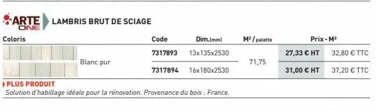 coloris  blanc pur  arte lambris brut de sciage  one  code dim.imml 7317893 13x135x2530  7317894 16x180x2530  ▸ plus produit  solution d'habillage idéale pour la rénovation. provenance du bois : franc