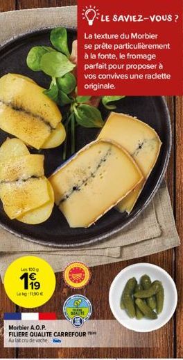 Les 100g  Lekg: 11,90 €  JM QUALITE  LE SAVIEZ-VOUS ?  La texture du Morbier se prête particulièrement à la fonte, le fromage parfait pour proposer à vos convives une raclette originale.  Morbier A.O.