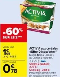 -60%  sur le 2 me  vendu soul  195  le kg: 4,06 €  le 2 produit  098  activia  du  activia aux céréales «offre découverte." mues, nokx & céréales ou quinoa & noisettes, 4x 120 g soit les 2 produits: 2