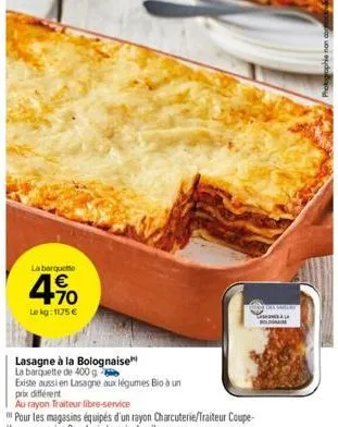 la barqueme  4.90  €  le kg: 1175 €  lasagne à la bolognaise  la barquette de 400 g  existe aussi en lasagne aux légumes bio à un  prix différent  au rayon traiteur libre-service  boldma 