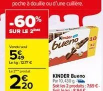 -60%  sur le 2 me  vendu seul  5%  le kg: 12.77 € le 2 produt  2.20  kinders  bueno  kinder bueno par 10, 430 g soit les 2 produits: 7,69 €-soit le kg:8,94 €  10  x2 