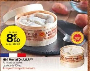 la pièce  850  lekg: 21,25 €  ***** al  d'or  emot  mini mont d'or a.o.p.  au lait cru de vache.  la pièce de 400 g  au rayon fromage libre-service  les mo  de jou  mont d'or 