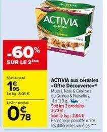 -60%  sur le 2 me  vondu seul  195  le kg: 4.06 €  le 2 produit  78  activi  activia  ceritates  activia aux céréales <offre découverte." mues, nolx & céréales ou quinoa & noisettes, 4x 120 g  soit le