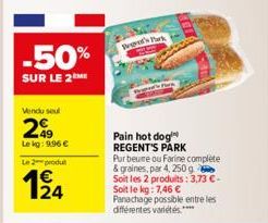 -50%  SUR LE 2 ME  Vendu seul  49  Le kg: 996 €  Le 2 produ  124  Tod's Park  Pain hot dog REGENT'S PARK Pur beure ou Farine complete & graines, par 4, 250 g Soit les 2 produits: 3,73 € - Soit le kg: 