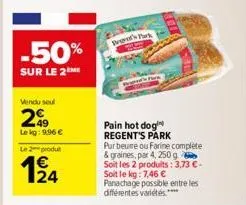 -50%  sur le 2 me  vendu seul  49  le kg: 996 €  le 2 produ  124  tod's park  pain hot dog regent's park pur beure ou farine complete & graines, par 4, 250 g soit les 2 produits: 3,73 € - soit le kg: 