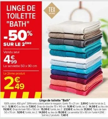 linge de  toilette  "bath"  -50%  sur le 2ème  vendu seul  4.99  la serviette 50 x 90 cm  le 2ème produit  €  299  49  tex  home  linge de toilette "bath"  100% coton, 450 g/m². différents coloris sel