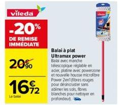 vileda  -20%  DE REMISE IMMÉDIATE  20%  16%2  Le balai  Balai à plat  Ultramax power Balai avec manche télescopique réglable en acier, platine avec powerzone et nouvelle housse microfibre Power 2en1 (