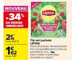 NOUVEAU  -34%  DE REMISE IMMÉDIATE  25  Lekg:81.67 €  162  €  Lekg:54€  Lipton  THE VERT  FLEUR DISCUS FRAMBOISE  Thé vert parfumé LIPTON  Hibiscus Framboise, VerveineLavande, Fleur d'oranger Mandarin