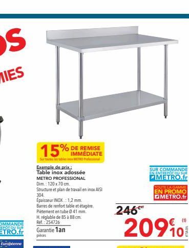 15%  IMMÉDIATE  Sur toutes les tables METRO Professional  Exemple de prix:  Table inox adossée  METRO PROFESSIONAL  Dim.: 120 x 70 cm.  Structure et plan de travail en inox AISI  304.  Épaisseur INOX.