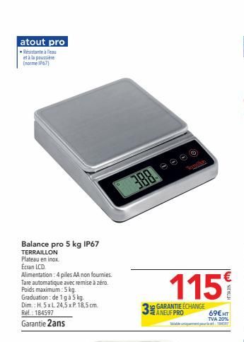 atout pro -Résistante à l'eau et à la poussière (norme IP67)  Balance pro 5 kg IP67  TERRAILLON Plateau en inox Écran LCD.  Alimentation: 4 piles AA non fournies. Tare automatique avec remise à zéro. 