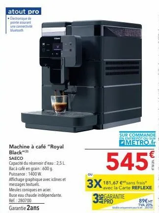 atout pro  electronique de pointe assurant une connectivite bluetooth  machine à café "royal  black saeco  capacité du réservoir d'eau: 2,5 l bac à café en grain: 600 g puissance: 1400 w.  affichage g
