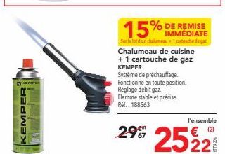 KEMPER  EMPER  15% IMMÉDIATE  % DE REMISE  Sur le lot d'un chalumeau1 cartouche de gar Chalumeau de cuisine + 1 cartouche de gaz KEMPER  Système de préchauffage. Fonctionne en toute position. Réglage 