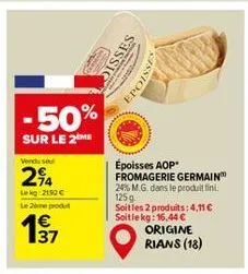 50%  sur le 2 me  vendusel  294  lekg: 2192 c  le 2ème produt  37  disses epoisse  époisses aop fromagerie germain 24% m.g. dans le produit fini. 125g soitles 2 produits: 4.11 € soit le kg: 16,44 €  o
