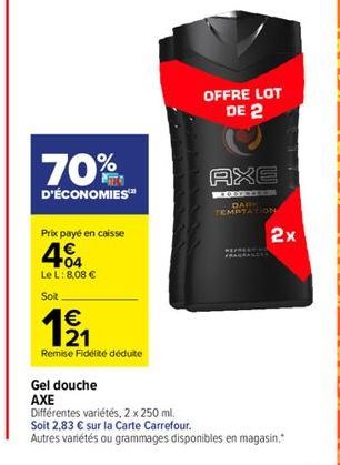 70%  D'ÉCONOMIES™  Prix payé en caisse  404  Le L: 8,08 €  Soit  €  121  Remise Fidélité déduite  Gel douche  AXE  OFFRE LOT DE 2  AXE  PEDOFREROS  DAR TEMPTATION  Différentes variétés, 2 x 250 ml. So