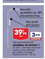 3999  L'  Avec joint permettant env. 50%  d'économies d'eau  Avec picots anti-calcaire  3 ans  GARANTIE  HOME CREATION BATHROOM ENSEMBLE DE DOUCHE O Au choix pommeaux de douche ronds ou carrés. Montag