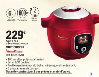 229€  DONT 0,30 € D'ECO-PARTICIPATION MULTICUISEUR Moulinex  T  6 1600W  15h  Départ Capacité Puissance differe  Réf. CE858510  • 180 recettes préprogrammées.  • Ecran LCD couleur.  - Revêtement intér