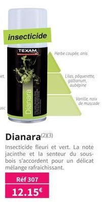 insecticide  TEXAM  Dianara  Dianara(2X3)  Insecticide fleuri et vert. La note jacinthe et la senteur du sous-bois s'accordent pour un délicat mélange rafraichissant.  Réf 307  12.15€  Herbe coupée an