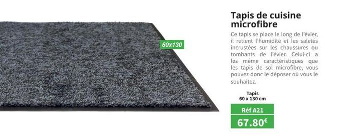 60x130  Tapis  60 x 130 cm  Tapis de cuisine microfibre  Ce tapis se place le long de l'évier, il retient l'humidité et les saletés incrustées sur les chaussures ou tombants de l'évier. Celui-ci a les