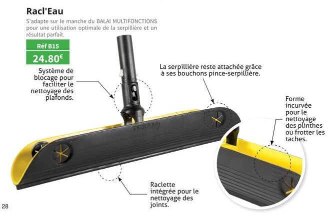 28  Racl'Eau  S'adapte sur le manche du BALAI MULTIFONCTIONS pour une utilisation optimale de la serpillière et un résultat parfait.  Réf B15  24.80€  Système de blocage pour faciliter le  nettoyage d