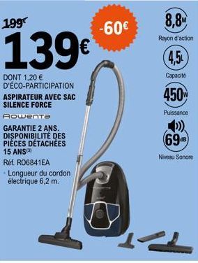 199  139€  DONT 1,20 € D'ÉCO-PARTICIPATION ASPIRATEUR AVEC SAC SILENCE FORCE Rowenta  GARANTIE 2 ANS.  DISPONIBILITÉ DES PIÈCES DÉTACHÉES 15 ANS(3)  Réf. RO6841EA Longueur du cordon électrique 6,2 m. 