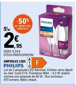 5,90  2€  -50%  DE REDUCTION INMEDIATE  DONT 0,24 € D'ÉCO-PARTICIPATION  ,95  AMPOULES LEDS PHILIPS G  F  Lot de 2 ampoules LED flammes. Finition verre dépoli ou clair. Culot E14. Puissance MAX.: 4,3 