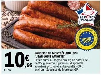 10€  le kg  ...j  le porc français  geogra  saucisse de montbéliard igp "jean-louis amiotte"  existe aussi au même prix kg en barquette de 350g environ. également disponible ,95 au même prix kg et en 
