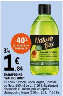 3,07  -40% Nature Box  DE REDUCTION  IMMEDIATE  €  ,84  SHAMPOOING "NATURE BOX"  Au choix: Avocat, Coco, Argan, Chanvre ou Noix. 250 ml Le L: 7,36 €. Également disponible au même prix en Après-shampoo