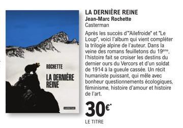 ROCHETTE  LA DERNIÈRE REINE  LA DERNIÈRE REINE Jean-Marc Rochette Casterman  Après les succès d"Ailefroide" et "Le Loup", voici l'album qui vient compléter la trilogie alpine de l'auteur. Dans la vein