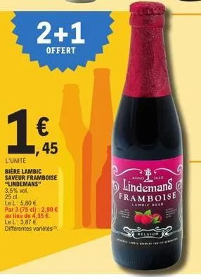 25 cl.  le l: 5,80 €.  ,45  l'unité  bière lambic saveur framboise "lindemans"  3,5% vol.  2+1  offert  par 3 (75 cl): 2,90 € au lieu de 4,35 €. le l: 3,87 € différentes variétés,  lindemans framboise